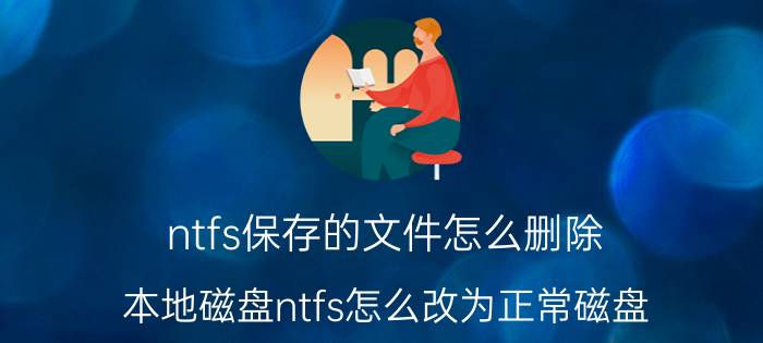 ntfs保存的文件怎么删除 本地磁盘ntfs怎么改为正常磁盘？